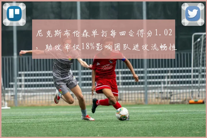尼克斯布伦森单打每回合得分1.02，助攻率仅18%影响团队进攻流畅性