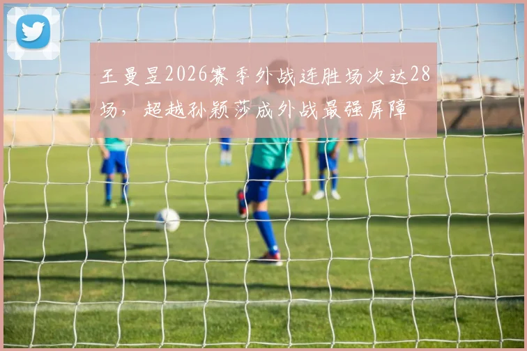 王曼昱2026赛季外战连胜场次达28场，超越孙颖莎成外战最强屏障
