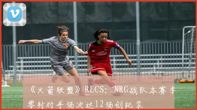 《火箭联盟》RLCS：NRG战队本赛季零封对手场次达12场创纪录