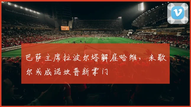 巴萨主席拉波尔塔解雇哈维，米歇尔或成诺坎普新掌门