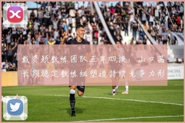 戴资颖教练团队五年四换，山口茜长期稳定教练组塑造持续竞争力形成反差